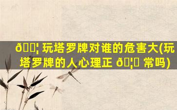 🐦 玩塔罗牌对谁的危害大(玩塔罗牌的人心理正 🦊 常吗)
